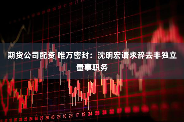 期货公司配资 唯万密封：沈明宏请求辞去非独立董事职务
