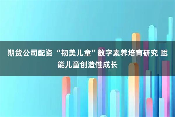 期货公司配资 “韧美儿童”数字素养培育研究 赋能儿童创造性成长