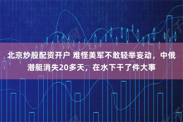 北京炒股配资开户 难怪美军不敢轻举妄动，中俄潜艇消失20多天，在水下干了件大事