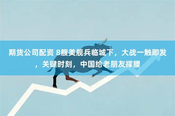 期货公司配资 8艘美舰兵临城下，大战一触即发，关键时刻，中国给老朋友撑腰