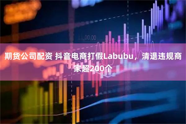 期货公司配资 抖音电商打假Labubu，清退违规商家超200个
