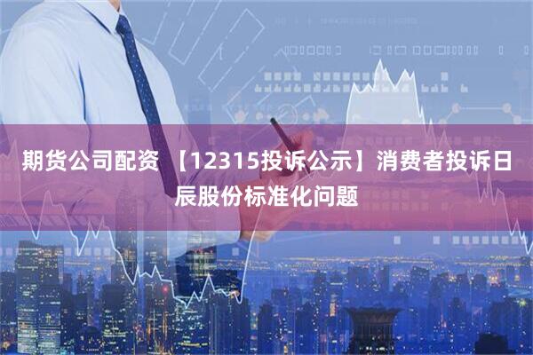 期货公司配资 【12315投诉公示】消费者投诉日辰股份标准化问题