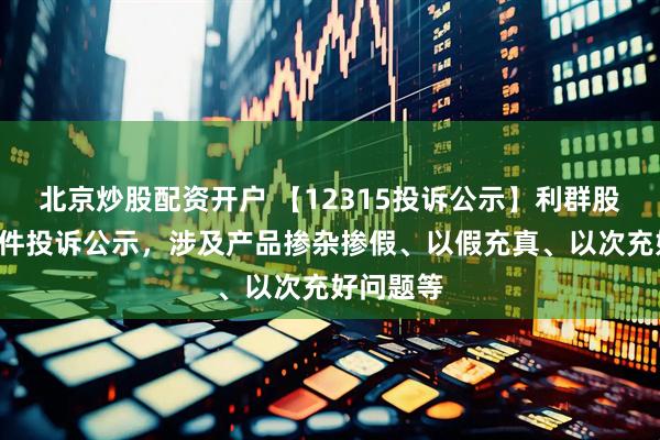 北京炒股配资开户 【12315投诉公示】利群股份新增2件投诉公示，涉及产品掺杂掺假、以假充真、以次充好问题等