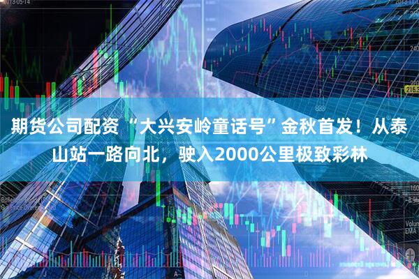 期货公司配资 “大兴安岭童话号”金秋首发！从泰山站一路向北，驶入2000公里极致彩林
