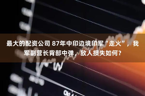 最大的配资公司 87年中印边境印军“走火”，我军副营长背部中弹，敌人损失如何？