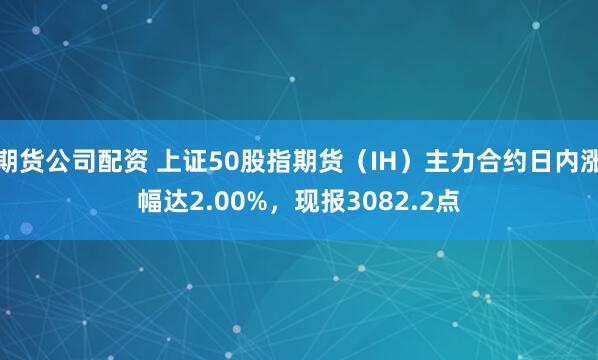 期货公司配资 上证50股指期货（IH）主力合约日内涨幅达2.00%，现报3082.2点