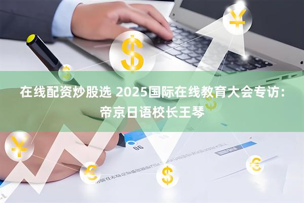 在线配资炒股选 2025国际在线教育大会专访：帝京日语校长王琴