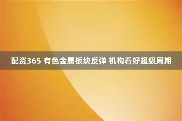配资365 有色金属板块反弹 机构看好超级周期