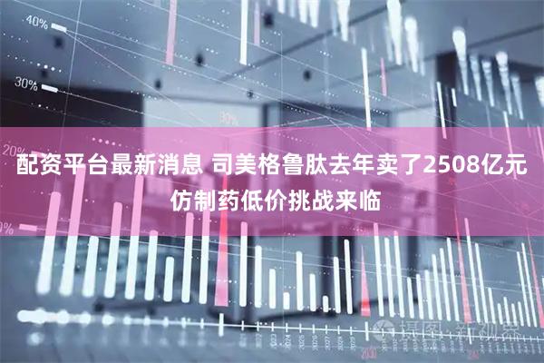 配资平台最新消息 司美格鲁肽去年卖了2508亿元 仿制药低价挑战来临