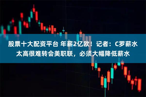 股票十大配资平台 年薪2亿欧！记者：C罗薪水太高很难转会美职联，必须大幅降低薪水