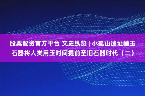 股票配资官方平台 文史纵览 | 小孤山遗址岫玉石器将人类用玉时间提前至旧石器时代（二）