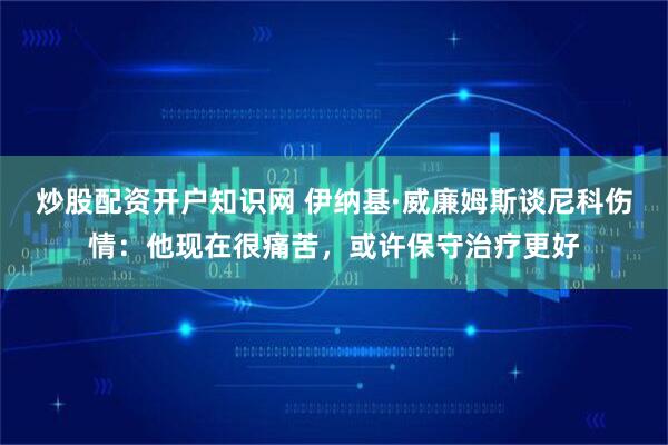 炒股配资开户知识网 伊纳基·威廉姆斯谈尼科伤情：他现在很痛苦，或许保守治疗更好