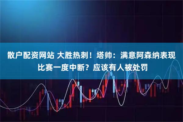 散户配资网站 大胜热刺！塔帅：满意阿森纳表现 比赛一度中断？应该有人被处罚