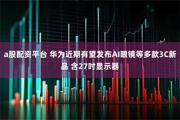 a股配资平台 华为近期有望发布AI眼镜等多款3C新品 含27吋显示器