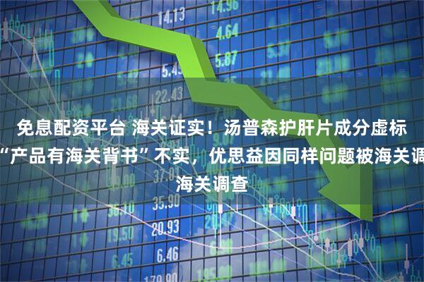 免息配资平台 海关证实！汤普森护肝片成分虚标，“产品有海关背书”不实，优思益因同样问题被海关调查